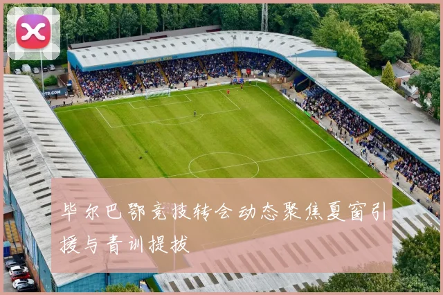 毕尔巴鄂竞技转会动态聚焦夏窗引援与青训提拔