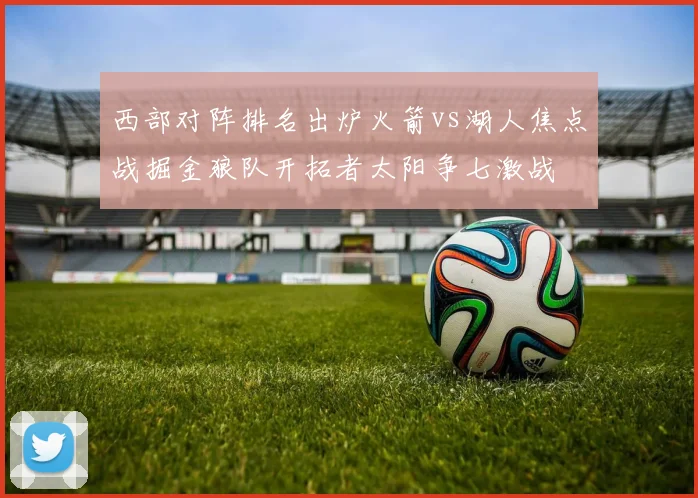 西部对阵排名出炉火箭vs湖人焦点战掘金狼队开拓者太阳争七激战
