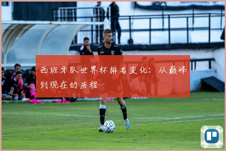 西班牙队世界杯排名变化：从巅峰到现在的历程