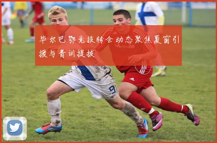 毕尔巴鄂竞技转会动态聚焦夏窗引援与青训提拔